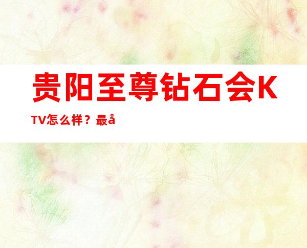 贵阳至尊钻石会KTV怎么样？最值得消费的商务KTV预定！