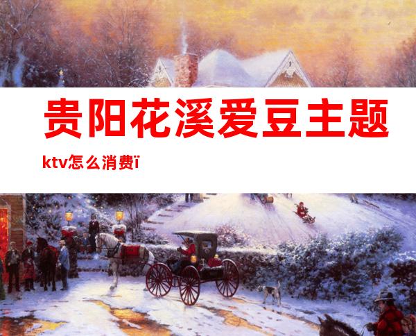 贵阳花溪爱豆主题ktv怎么消费（贵阳鲜花KTV）