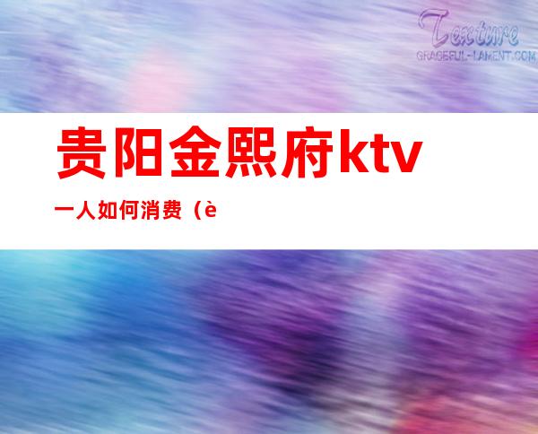 贵阳金熙府ktv一人如何消费（贵阳金熙府KTV）