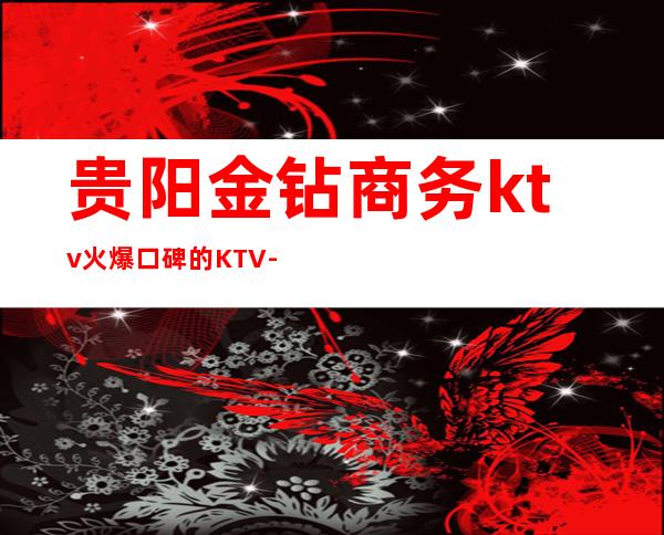 贵阳金钻商务ktv火爆口碑的KTV-贵阳口碑人气高的ktv – 贵阳乌当商务KTV