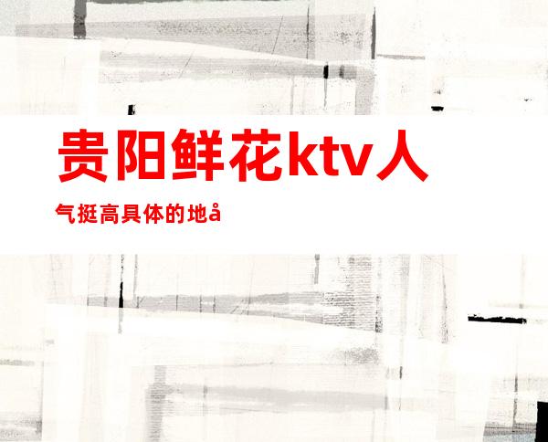 贵阳鲜花ktv人气挺高/具体的地址及消费价格安排