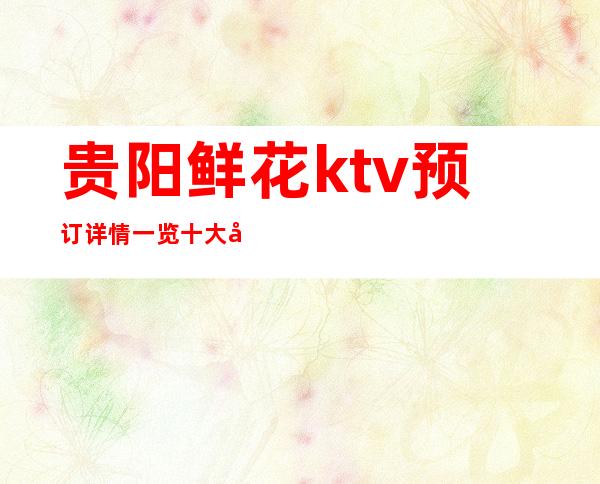 贵阳鲜花ktv预订详情一览十大实至名归的夜总会排行榜