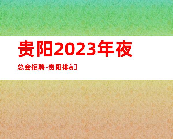 贵阳2023年夜总会招聘-贵阳排名前三场所招聘服务员无白板公司诚聘