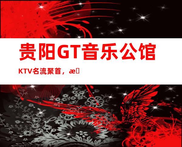 贵阳GT音乐公馆KTV名流聚首，更高享受的夜总会！