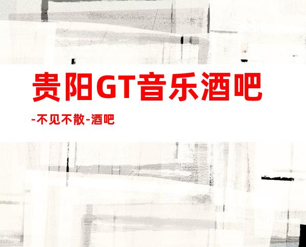 贵阳GT音乐酒吧-不见不散-酒吧娱乐观山湖店！