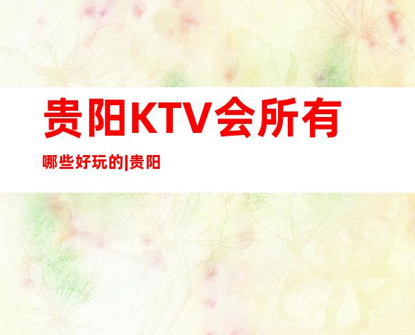 贵阳KTV会所有哪些好玩的|贵阳至尊钻石会KTV会所 – 贵阳云岩商务KTV