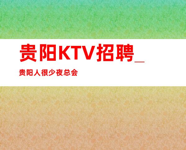 贵阳KTV招聘_贵阳人很少夜总会包上反应灵活优先