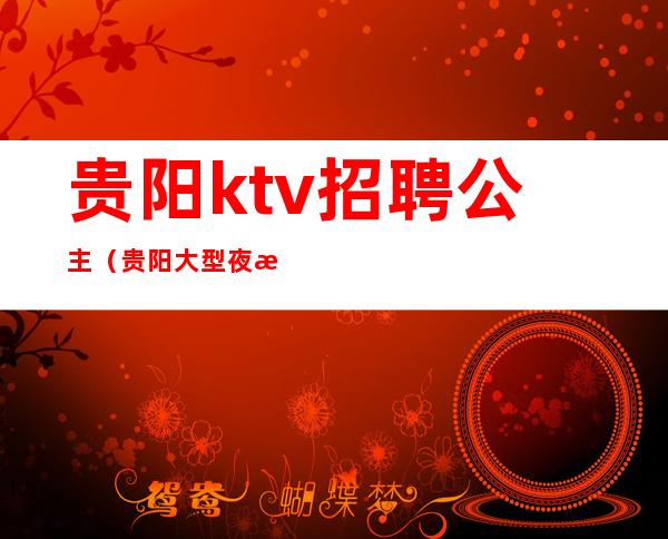 贵阳ktv招聘公主（贵阳大型夜总会招聘公主）