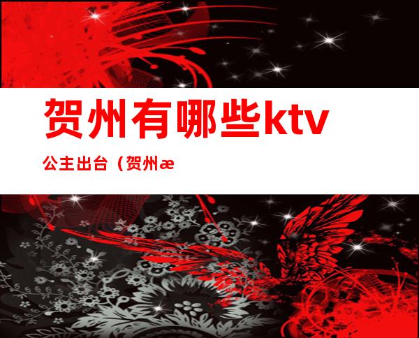 贺州有哪些ktv公主出台（贺州有哪些ktv公主出台过）