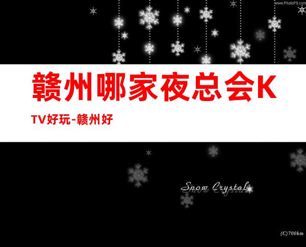 赣州哪家夜总会KTV好玩-赣州好耍不可错过的娱乐会所