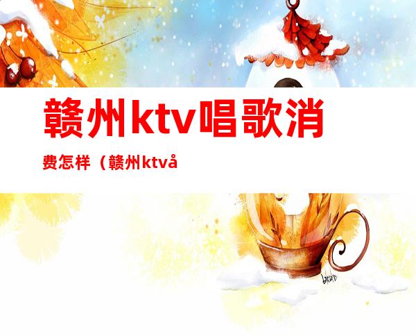 赣州ktv唱歌消费怎样（赣州ktv唱歌消费怎样算）