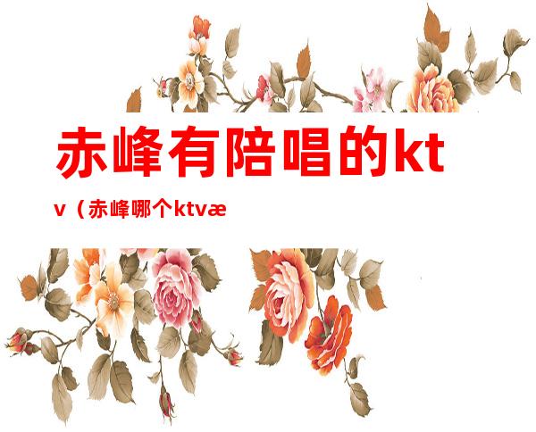 赤峰有陪唱的ktv（赤峰哪个ktv有陪唱）