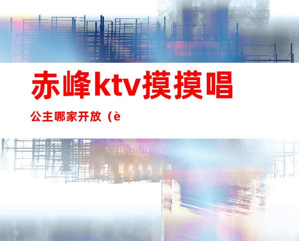 赤峰ktv摸摸唱公主哪家开放（赤峰哪个KTV有公主）