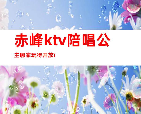 赤峰ktv陪唱公主哪家玩得开放（赤峰哪个KTV有公主）