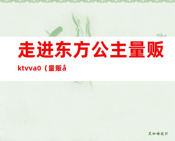 走进东方公主量贩ktvva0（量贩式ktv没有公主啊）