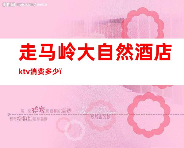 走马岭大自然酒店ktv消费多少（大自然ktv在哪）