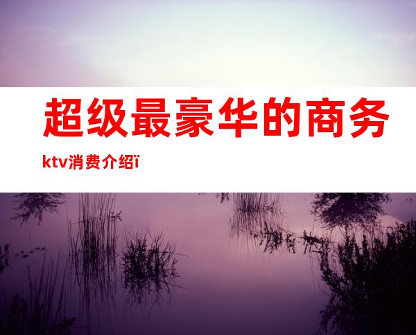 超级最豪华的商务ktv消费介绍（商务ktv价格多少）