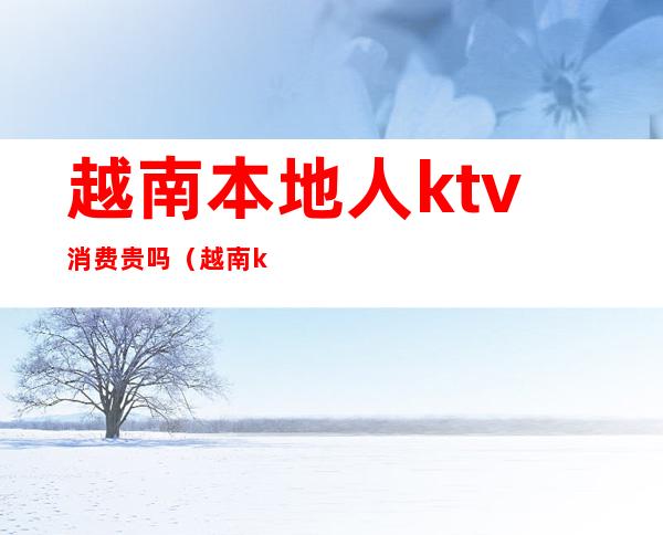 越南本地人ktv消费贵吗（越南ktv消费水平怎样）