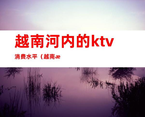 越南河内的ktv消费水平（越南河内ktv消费价目表）