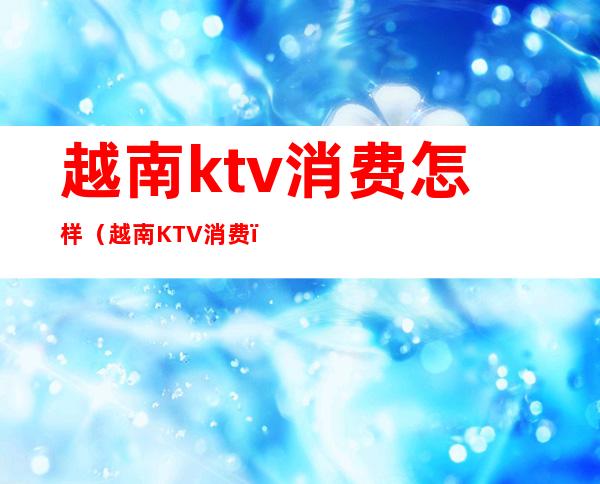 越南ktv消费怎样（越南KTV消费）