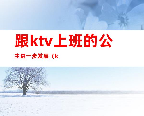 跟ktv上班的公主进一步发展（ktv公主都是怎么上班的）