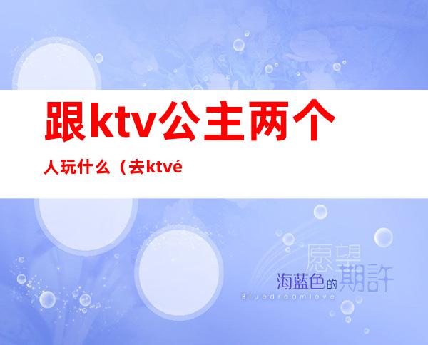 跟ktv公主两个人玩什么（去ktv都跟公主玩什么）