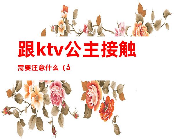 跟ktv公主接触需要注意什么（去ktv对公主可以做到什么程度）