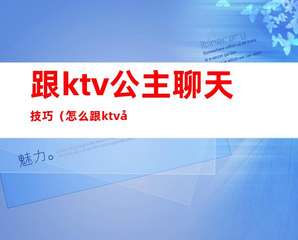 跟ktv公主聊天技巧（怎么跟ktv公主交流）