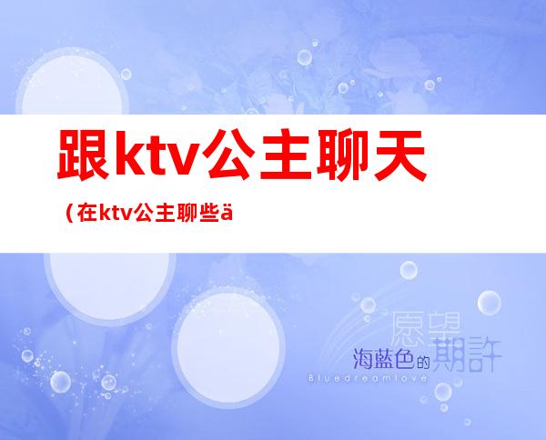 跟ktv公主聊天（在ktv公主聊些什么话题）