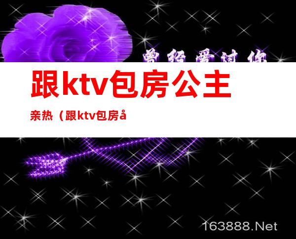 跟ktv包房公主亲热（跟ktv包房公主亲热的小说）