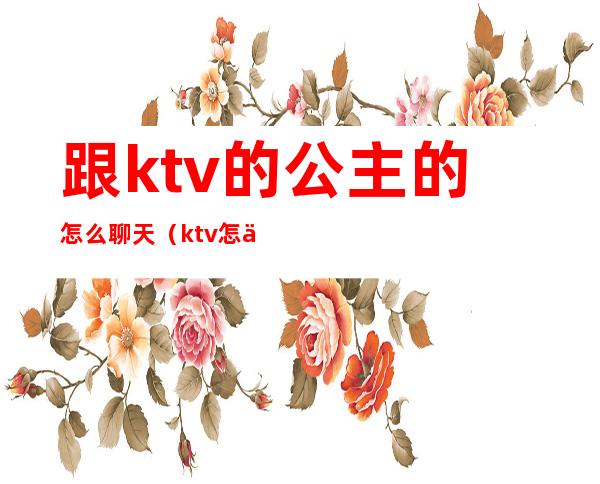 跟ktv的公主的怎么聊天（ktv怎么和公主们聊天）