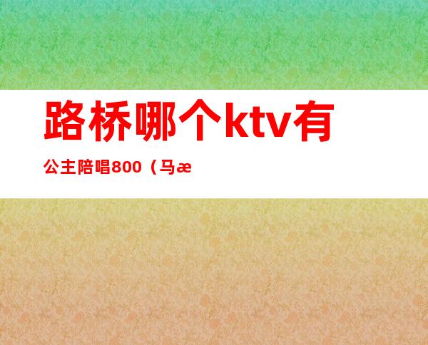 路桥哪个ktv有公主陪唱800（马桥ktv陪唱）