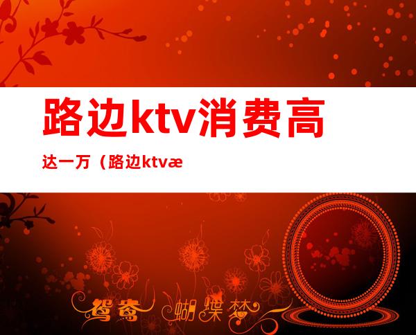 路边ktv消费高达一万（路边ktv消费高达一万）