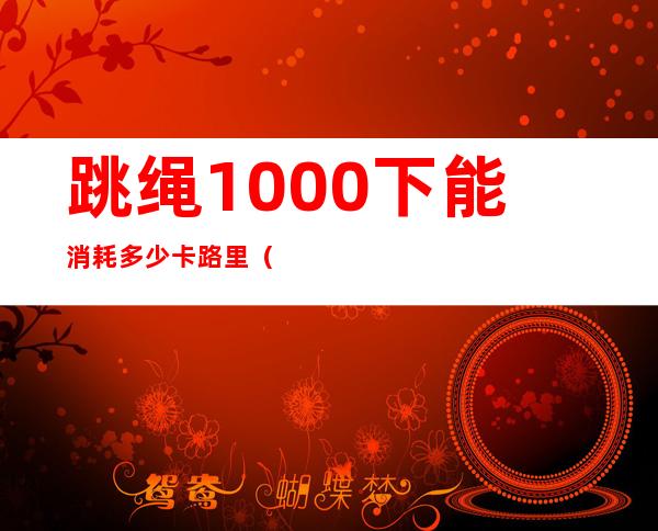 跳绳1000下能消耗多少卡路里（85公斤跳绳1000下能消耗多少卡路里）