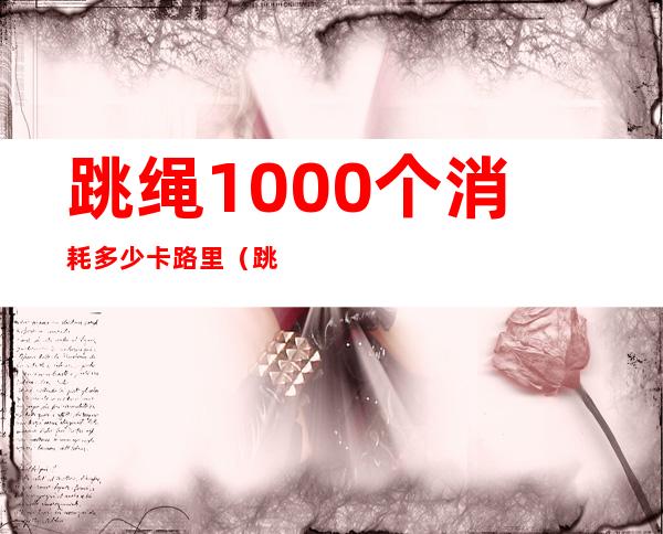 跳绳1000个消耗多少卡路里（跳绳1000个消耗多少卡路里正常）