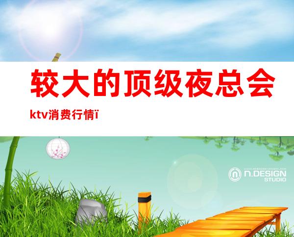 较大的顶级夜总会ktv消费行情（北京ktv夜总会排行榜）