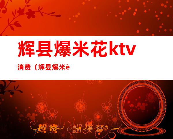 辉县爆米花ktv消费（辉县爆米花ktv的客服电话）