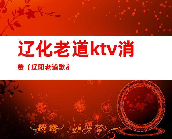 辽化老道ktv消费（辽阳老道歌厅怎么玩）