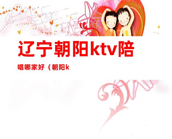 辽宁朝阳ktv陪唱哪家好（朝阳ktv陪唱价位）