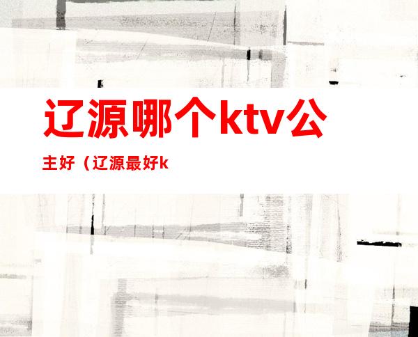 辽源哪个ktv公主好（辽源最好ktv会所）