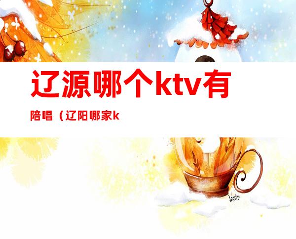 辽源哪个ktv有陪唱（辽阳哪家ktv有陪酒的）