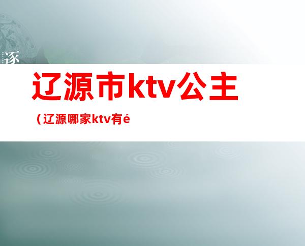 辽源市ktv公主（辽源哪家ktv有陪酒的）