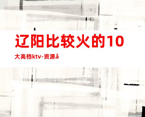 辽阳比较火的10大高档ktv-资源多比较火的10大高档ktv – 南宁横县商务KTV