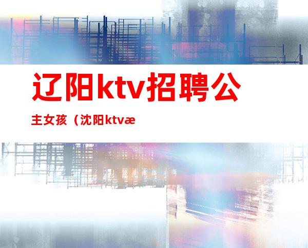 辽阳ktv招聘公主女孩（沈阳ktv模特招聘）