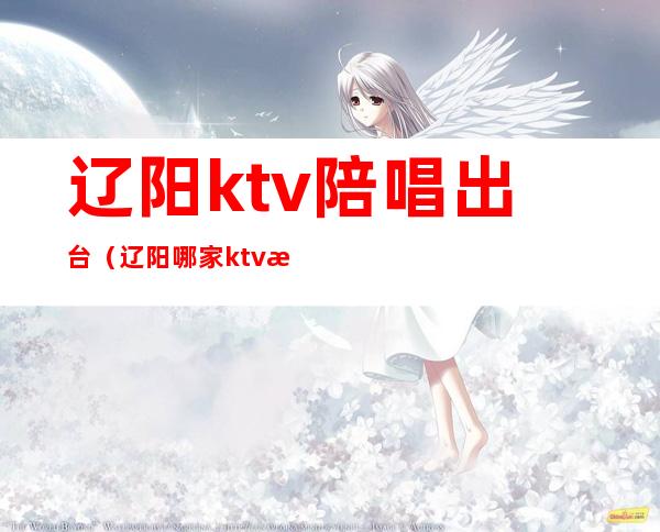 辽阳ktv陪唱出台（辽阳哪家ktv有陪酒的）