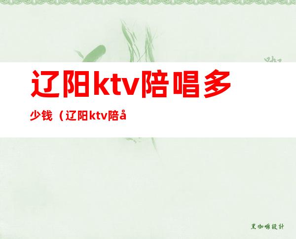 辽阳ktv陪唱多少钱（辽阳ktv陪唱多少钱）