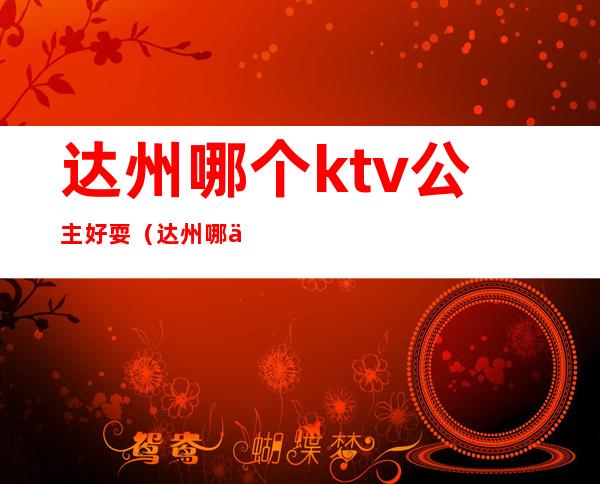 达州哪个ktv公主好耍（达州哪个ktv商务场好玩）