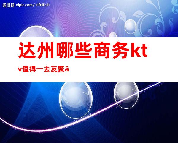 达州哪些商务ktv值得一去友聚休闲，情感宣泄的好去处！