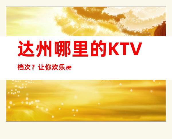 达州哪里的KTV档次？让你欢乐无限！