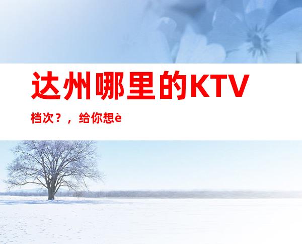 达州哪里的KTV档次？，给你想要的感觉!!